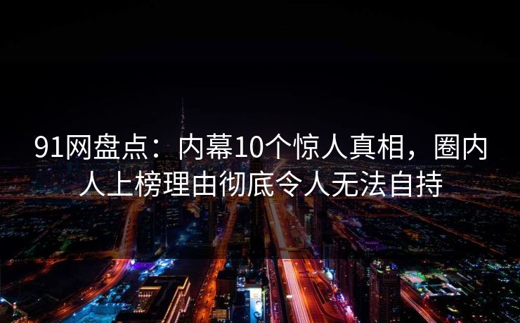 91网盘点:内幕10个惊人真相,圈内人上榜理由彻底令人无法自持 91网盘点:内幕10个惊人真相,圈内人上榜理由彻底令人无法自持