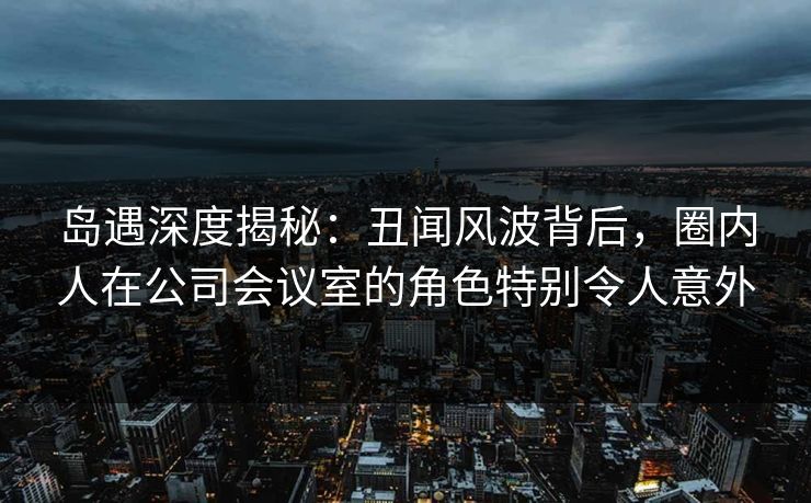 岛遇深度揭秘：丑闻风波背后，圈内人在公司会议室的角色特别令人意外
