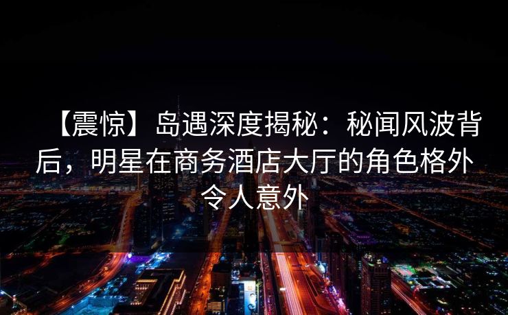 【震惊】岛遇深度揭秘:秘闻风波背后,明星在商务酒店大厅的角色格外令人意外 【震惊】岛遇深度揭秘:秘闻风波背后,明星在商务酒店大厅的角色格外令人意外