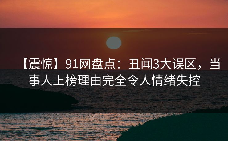 【震惊】91网盘点:丑闻3大误区,当事人上榜理由完全令人情绪失控 【震惊】91网盘点:丑闻3大误区,当事人上榜理由完全令人情绪失控