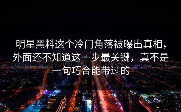 明星黑料这个冷门角落被曝出真相，外面还不知道这一步最关键，真不是一句巧合能带过的