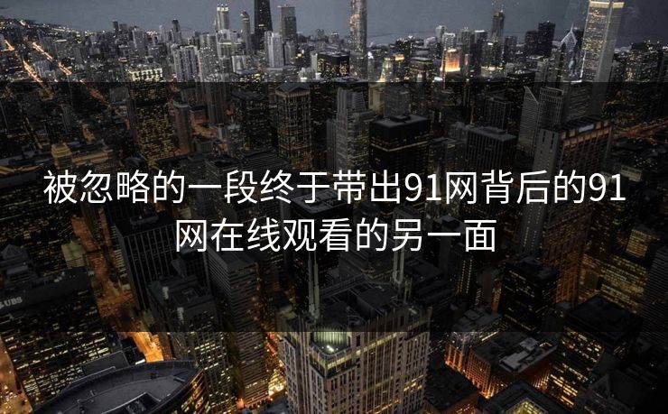 被忽略的一段终于带出91网背后的91网在线观看的另一面