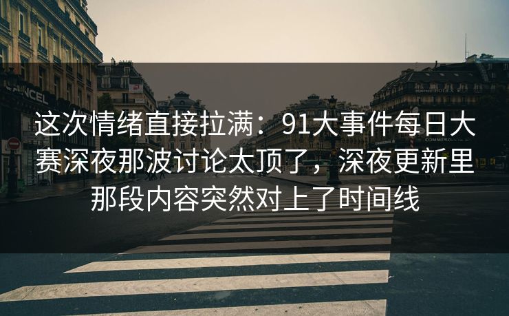 这次情绪直接拉满：91大事件每日大赛深夜那波讨论太顶了，深夜更新里那段内容突然对上了时间线