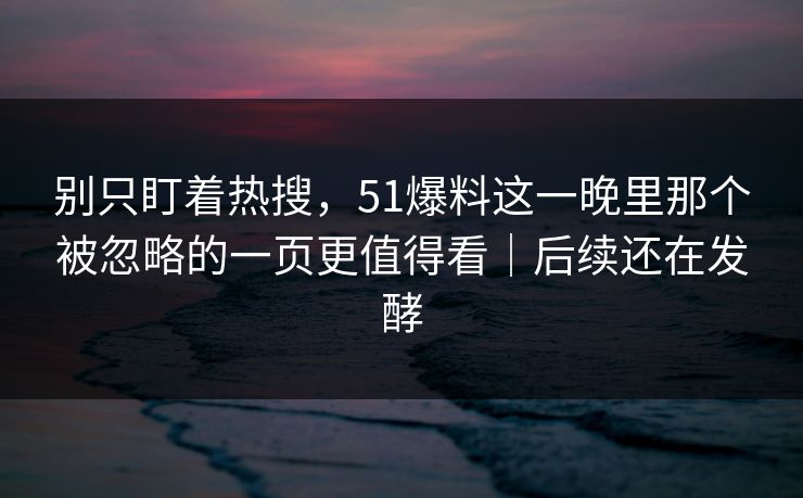 别只盯着热搜，51爆料这一晚里那个被忽略的一页更值得看｜后续还在发酵