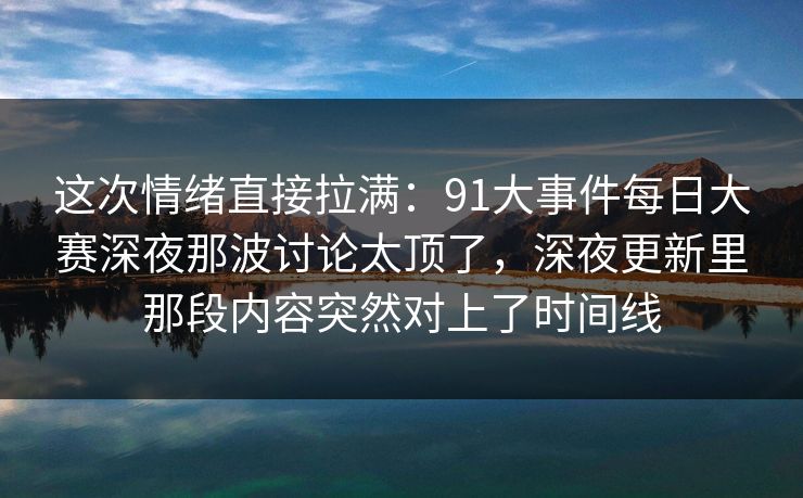 这次情绪直接拉满：91大事件每日大赛深夜那波讨论太顶了，深夜更新里那段内容突然对上了时间线