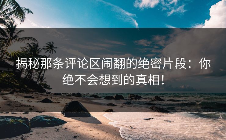 揭秘那条评论区闹翻的绝密片段：你绝不会想到的真相！