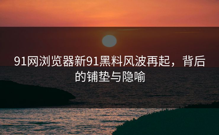 91网浏览器新91黑料风波再起，背后的铺垫与隐喻