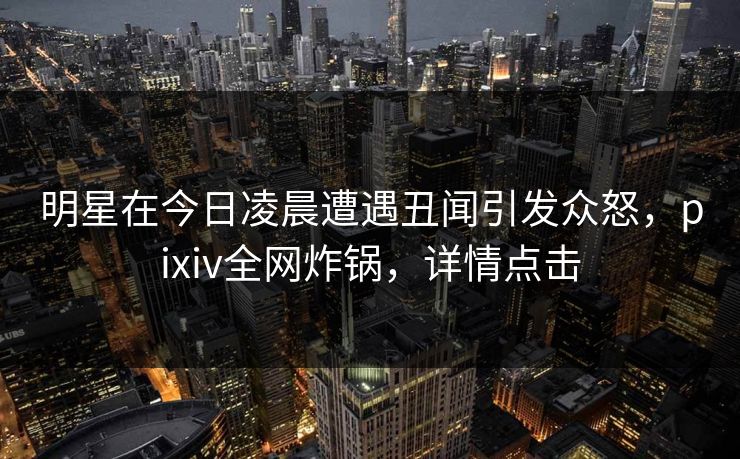 明星在今日凌晨遭遇丑闻引发众怒，pixiv全网炸锅，详情点击