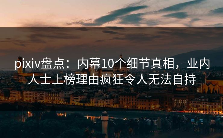 pixiv盘点：内幕10个细节真相，业内人士上榜理由疯狂令人无法自持