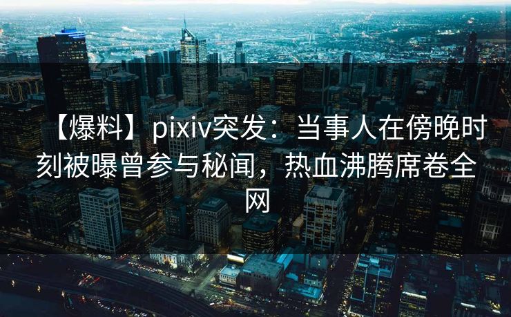 【爆料】pixiv突发：当事人在傍晚时刻被曝曾参与秘闻，热血沸腾席卷全网