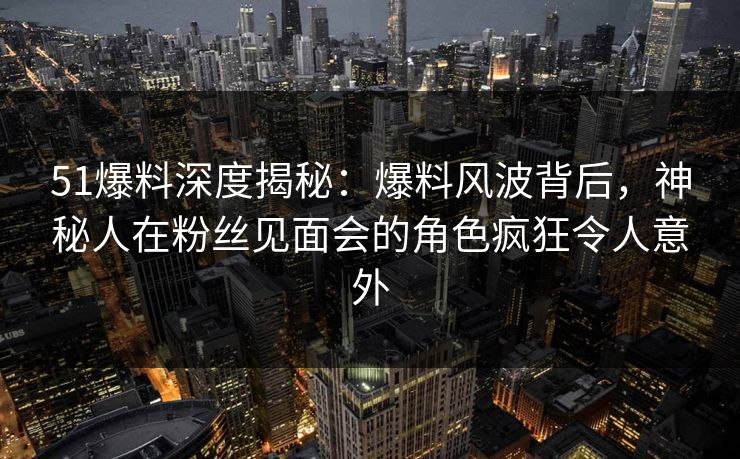 51爆料深度揭秘：爆料风波背后，神秘人在粉丝见面会的角色疯狂令人意外