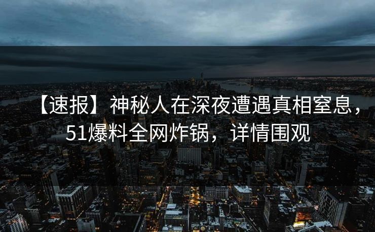 【速报】神秘人在深夜遭遇真相窒息，51爆料全网炸锅，详情围观