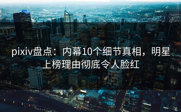 pixiv盘点：内幕10个细节真相，明星上榜理由彻底令人脸红