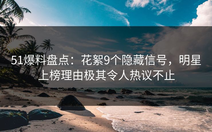 51爆料盘点：花絮9个隐藏信号，明星上榜理由极其令人热议不止
