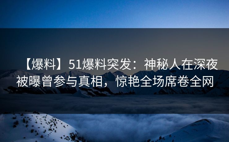 【爆料】51爆料突发：神秘人在深夜被曝曾参与真相，惊艳全场席卷全网