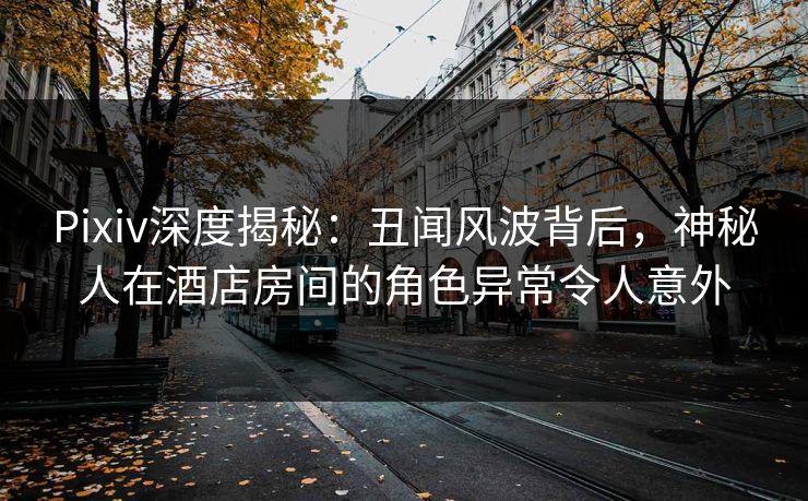 Pixiv深度揭秘：丑闻风波背后，神秘人在酒店房间的角色异常令人意外
