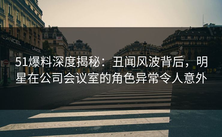 51爆料深度揭秘：丑闻风波背后，明星在公司会议室的角色异常令人意外