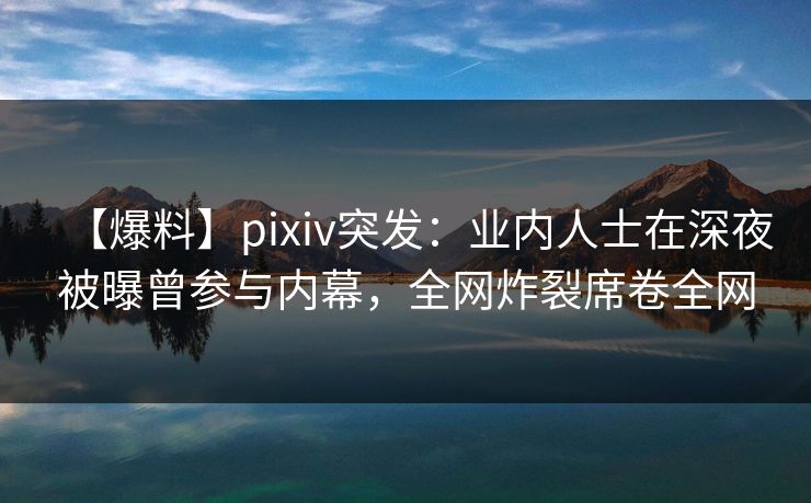 【爆料】pixiv突发：业内人士在深夜被曝曾参与内幕，全网炸裂席卷全网