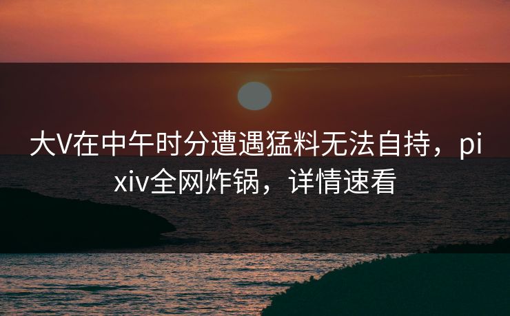 大V在中午时分遭遇猛料无法自持，pixiv全网炸锅，详情速看