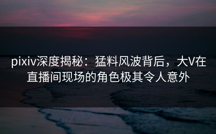 pixiv深度揭秘：猛料风波背后，大V在直播间现场的角色极其令人意外