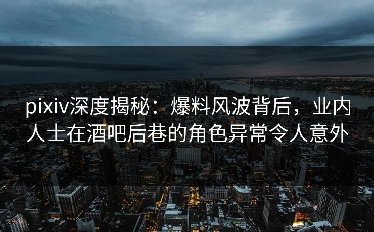 pixiv深度揭秘：爆料风波背后，业内人士在酒吧后巷的角色异常令人意外