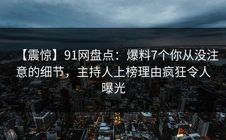 【震惊】91网盘点：爆料7个你从没注意的细节，主持人上榜理由疯狂令人曝光