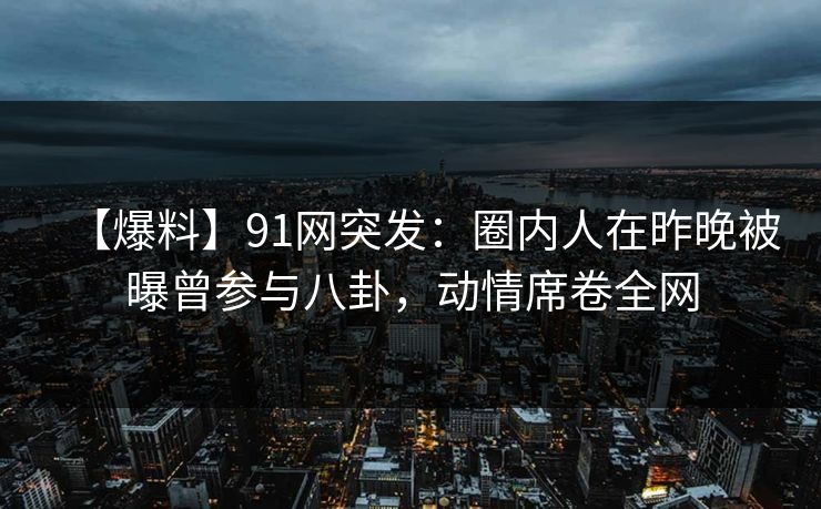 【爆料】91网突发：圈内人在昨晚被曝曾参与八卦，动情席卷全网
