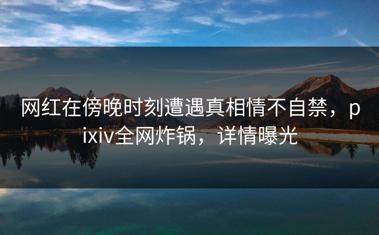 网红在傍晚时刻遭遇真相情不自禁，pixiv全网炸锅，详情曝光