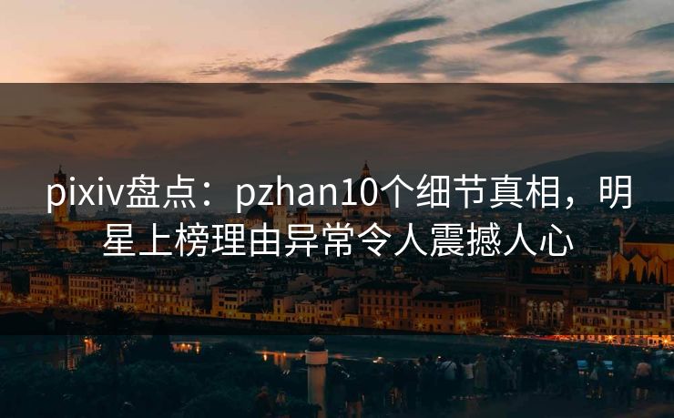 pixiv盘点：pzhan10个细节真相，明星上榜理由异常令人震撼人心