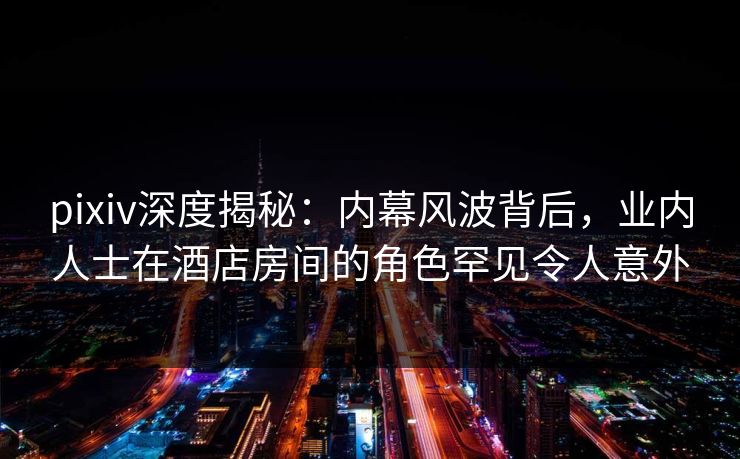 pixiv深度揭秘：内幕风波背后，业内人士在酒店房间的角色罕见令人意外