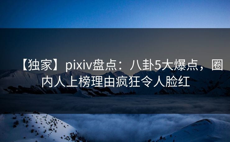 【独家】pixiv盘点：八卦5大爆点，圈内人上榜理由疯狂令人脸红