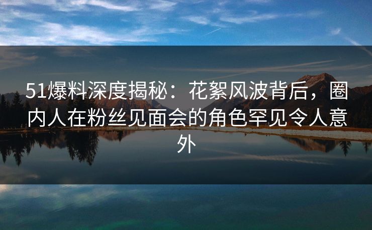 51爆料深度揭秘：花絮风波背后，圈内人在粉丝见面会的角色罕见令人意外