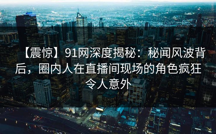 【震惊】91网深度揭秘：秘闻风波背后，圈内人在直播间现场的角色疯狂令人意外