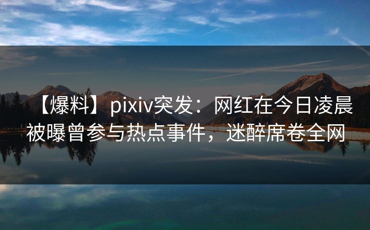 【爆料】pixiv突发：网红在今日凌晨被曝曾参与热点事件，迷醉席卷全网