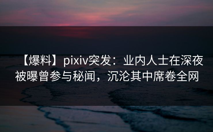 【爆料】pixiv突发：业内人士在深夜被曝曾参与秘闻，沉沦其中席卷全网