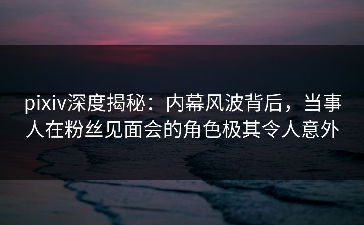 pixiv深度揭秘：内幕风波背后，当事人在粉丝见面会的角色极其令人意外