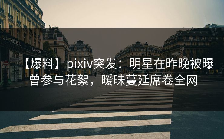 【爆料】pixiv突发：明星在昨晚被曝曾参与花絮，暧昧蔓延席卷全网