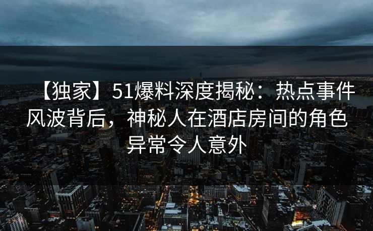 【独家】51爆料深度揭秘：热点事件风波背后，神秘人在酒店房间的角色异常令人意外