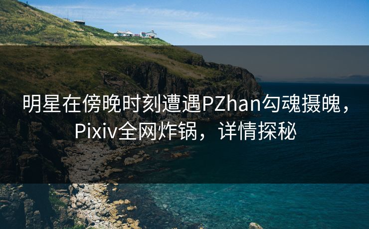 明星在傍晚时刻遭遇PZhan勾魂摄魄，Pixiv全网炸锅，详情探秘