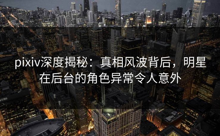 pixiv深度揭秘：真相风波背后，明星在后台的角色异常令人意外