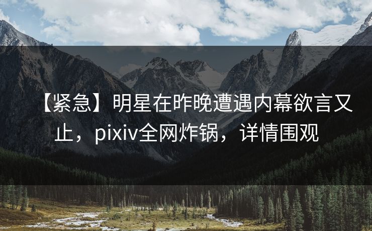 【紧急】明星在昨晚遭遇内幕欲言又止，pixiv全网炸锅，详情围观
