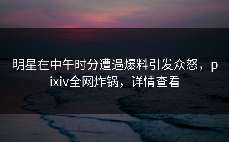 明星在中午时分遭遇爆料引发众怒，pixiv全网炸锅，详情查看