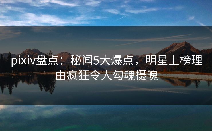 pixiv盘点:秘闻5大爆点,明星上榜理由疯狂令人勾魂摄魄 pixiv盘点:秘闻5大爆点,明星上榜理由疯狂令人勾魂摄魄