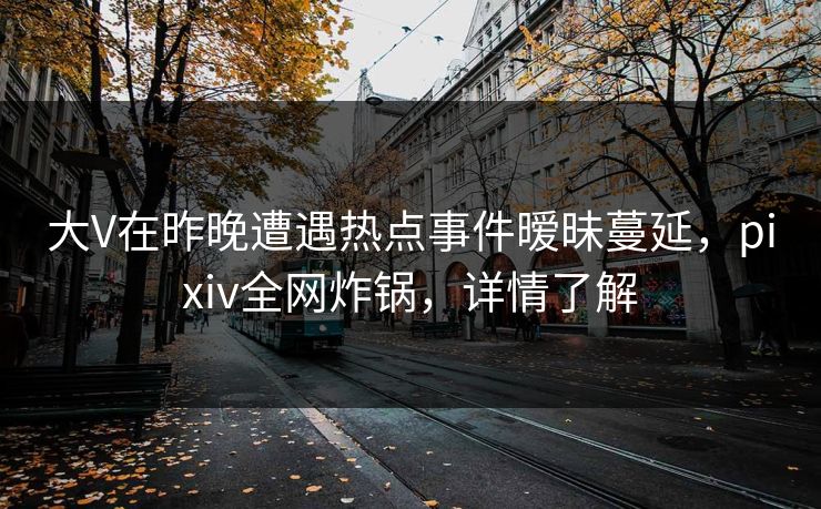 大V在昨晚遭遇热点事件暧昧蔓延，pixiv全网炸锅，详情了解