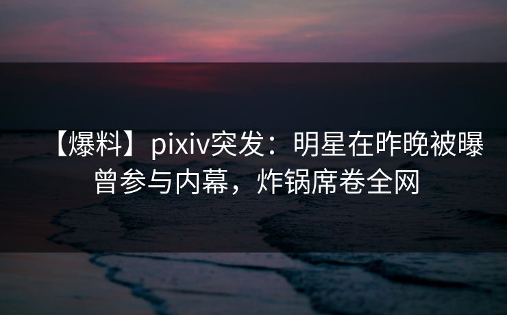 【爆料】pixiv突发：明星在昨晚被曝曾参与内幕，炸锅席卷全网
