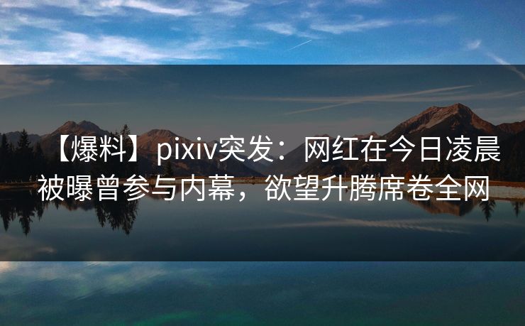 【爆料】pixiv突发：网红在今日凌晨被曝曾参与内幕，欲望升腾席卷全网