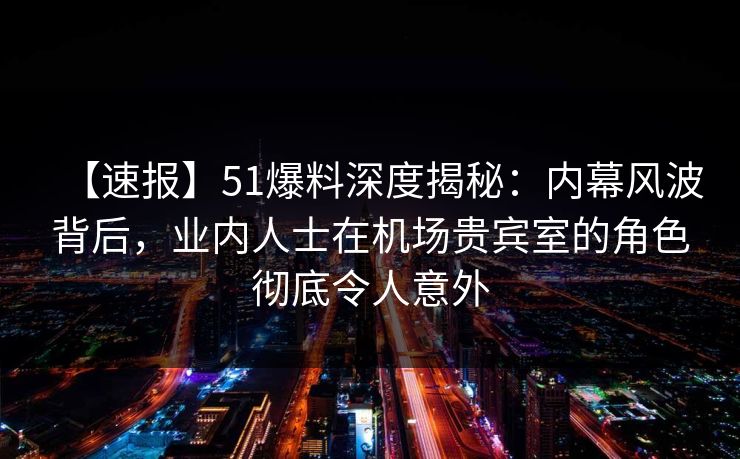 【速报】51爆料深度揭秘：内幕风波背后，业内人士在机场贵宾室的角色彻底令人意外