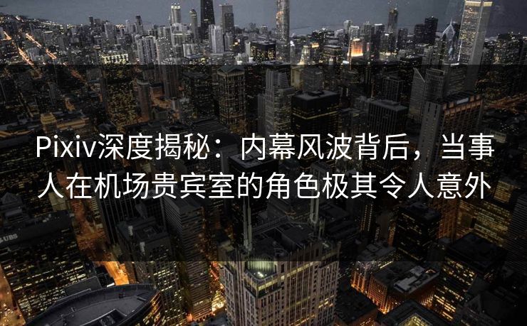 Pixiv深度揭秘：内幕风波背后，当事人在机场贵宾室的角色极其令人意外