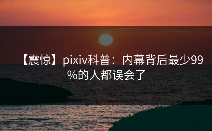 【震惊】pixiv科普:内幕背后最少99%的人都误会了 【震惊】pixiv科普:内幕背后最少99%的人都误会了