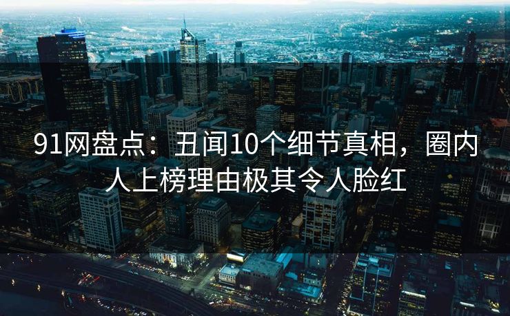 91网盘点：丑闻10个细节真相，圈内人上榜理由极其令人脸红